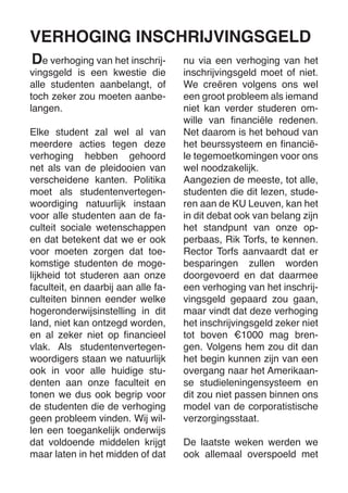 e verhoging van het inschrijvingsgeld is een kwestie die alle studenten aanbelangt, of toch zeker zou moeten aanbelangen. 
Elke student zal wel al van meerdere acties tegen deze verhoging hebben gehoord net als van de pleidooien van verscheidene kanten. Politika moet als studentenvertegenwoordiging natuurlijk instaan voor alle studenten aan de faculteit sociale wetenschappen en dat betekent dat we er ook voor moeten zorgen dat toekomstige studenten de mogelijkheid tot studeren aan onze faculteit, en daarbij aan alle faculteiten binnen eender welke hogeronderwijsinstelling in dit land, niet kan ontzegd worden, en al zeker niet op financieel vlak. Als studentenvertegenwoordigers staan we natuurlijk ook in voor alle huidige studenten aan onze faculteit en tonen we dus ook begrip voor de studenten die de verhoging geen probleem vinden. Wij willen een toegankelijk onderwijs dat voldoende middelen krijgt maar laten in het midden of dat nu via een verhoging van het inschrijvingsgeld moet of niet. We creëren volgens ons wel een groot probleem als iemand niet kan verder studeren omwille van financiële redenen. Net daarom is het behoud van het beurssysteem en financiële tegemoetkomingen voor ons wel noodzakelijk. 
Aangezien de meeste, tot alle, studenten die dit lezen, studeren aan de KU Leuven, kan het in dit debat ook van belang zijn het standpunt van onze opperbaas, Rik Torfs, te kennen. Rector Torfs aanvaardt dat er besparingen zullen worden doorgevoerd en dat daarmee een verhoging van het inschrijvingsgeld gepaard zou gaan, maar vindt dat deze verhoging het inschrijvingsgeld zeker niet tot boven €1000 mag brengen. Volgens hem zou dit dan het begin kunnen zijn van een overgang naar het Amerikaanse studieleningensysteem en dit zou niet passen binnen ons model van de corporatistische verzorgingsstaat. 
De laatste weken werden we ook allemaal overspoeld met 
VERHOGING INSCHRIJVINGSGELD 
D  