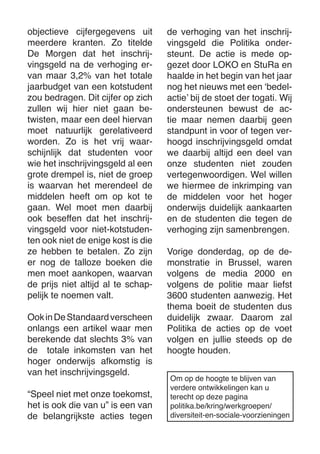 objectieve cijfergegevens uit meerdere kranten. Zo titelde De Morgen dat het inschrijvingsgeld na de verhoging ervan maar 3,2% van het totale jaarbudget van een kotstudent zou bedragen. Dit cijfer op zich zullen wij hier niet gaan betwisten, maar een deel hiervan moet natuurlijk gerelativeerd worden. Zo is het vrij waarschijnlijk dat studenten voor wie het inschrijvingsgeld al een grote drempel is, niet de groep is waarvan het merendeel de middelen heeft om op kot te gaan. Wel moet men daarbij ook beseffen dat het inschrijvingsgeld voor niet-kotstudenten ook niet de enige kost is die ze hebben te betalen. Zo zijn er nog de talloze boeken die men moet aankopen, waarvan de prijs niet altijd al te schappelijk te noemen valt. 
Ook in De Standaard verscheen onlangs een artikel waar men berekende dat slechts 3% van de totale inkomsten van het hoger onderwijs afkomstig is van het inschrijvingsgeld. 
“Speel niet met onze toekomst, het is ook die van u” is een van de belangrijkste acties tegen de verhoging van het inschrijvingsgeld die Politika ondersteunt. De actie is mede opgezet door LOKO en StuRa en haalde in het begin van het jaar nog het nieuws met een ‘bedelactie’ bij de stoet der togati. Wij ondersteunen bewust de actie maar nemen daarbij geen standpunt in voor of tegen verhoogd inschrijvingsgeld omdat we daarbij altijd een deel van onze studenten niet zouden vertegenwoordigen. Wel willen we hiermee de inkrimping van de middelen voor het hoger onderwijs duidelijk aankaarten en de studenten die tegen de verhoging zijn samenbrengen. 
Vorige donderdag, op de demonstratie in Brussel, waren volgens de media 2000 en volgens de politie maar liefst 3600 studenten aanwezig. Het thema boeit de studenten dus duidelijk zwaar. Daarom zal Politika de acties op de voet volgen en jullie steeds op de hoogte houden. 
Om op de hoogte te blijven van 
verdere ontwikkelingen kan u 
terecht op deze pagina 
politika.be/kring/werkgroepen/ 
diversiteit-en-sociale-voorzieningen  