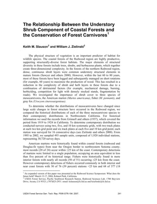 The Relationship Between the Understory
Shrub Component of Coastal Forests and
the Conservation of Forest Carnivores1
Keith M. Slauson2
and William J. Zielinski2
The physical structure of vegetation is an important predictor of habitat for
wildlife species. The coastal forests of the Redwood region are highly productive,
supporting structurally-diverse forest habitats. The major elements of structural
diversity in these forests include trees, shrubs, and herbaceous plants, which together
create three-dimensional complexity. In the forests of the northern Redwood region,
dense, continuous shrub layers were common understory structural elements in
mature forests (Sawyer and others 2000). However, within the last 60 to 80 years,
most of these forests have been logged and subsequently managed on short rotations
(for example, 60 years) to maximize the production of wood. This has resulted in a
reduction in the complexity of shrub and herb layers in these forests due to a
combination of detrimental factors (for example, mechanical damage, burning,
herbiciding, competition for light with densely stocked stands, fragmentation by
roads). We investigated the importance of shrub cover to three species of
mesocarnivores, the American marten (Martes americana), fisher (M. pennanti), and
gray fox (Urocyon cinereoargenteus).
To determine whether the distributions of mesocarnivores have changed since
large scale changes in forest structure have occurred in the Redwood region, we
compared the historical distributions of each of the three mesocarnivore species to
their contemporary distributions in Northwestern California. For historical
information we used the records from Grinnell and others (1937), which covered the
period from 1919 to 1924 in California. To determine contemporary distribution we
conducted surveys using two, five, and 10 km systematic grids, with two track plates
at each two km grid point and six track plates at each five and 10 km grid point; each
station was surveyed for 16 consecutive days (see Zielinski and others 2000). From
1995 to 2002, we sampled 493 sample units, composed of 1,920 individual stations,
representing 30,720 survey days.
American martens were historically found within coastal forests (redwood and
Douglas-fir types) from near the Oregon border to northwestern Sonoma county;
most records (20 of 24) occur within ≤25 km of the coast. Contemporary detections
of martens were limited to a single population, occupying an area equivalent to less
than five percent of its historical range. Fishers were historically found in more
interior forests with nearly all records (50 of 51) occurring ≥25 km from the coast.
However contemporary detections of fishers occurred commonly in both interior and
near coast forests with 30 of 76 (39 percent) stations <25 km and 68 of 377 (18
1
An expanded version of this paper was presented at the Redwood Science Symposium: What does the
future hold? March 15-17, 2004, Rohnert Park, California.
2
USDA Forest Service, Pacific Southwest Research Station, Redwood Sciences Lab, 1700 Bayview
Drive, Arcata, CA 95521, (707)825-2931. email: kslauson@fs.fed.us and bzielinski@fs.fed.us
USDA Forest Service Gen. Tech. Rep. PSW-GTR-194. 2007. 241
 