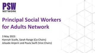 Principal Social Workers
for Adults Network
3 May 2023
Hannah Scaife, Sarah Range (Co-Chairs)
Jolaade Anjorin and Paula Swift (Vice Chairs)
 