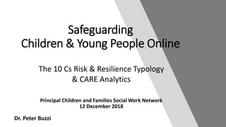 Dr. Peter Buzzi
Principal Children and Families Social Work Network
12 December 2018
Safeguarding
Children & Young People Online
The 10 Cs Risk & Resilience Typology
& CARE Analytics
 