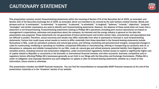 This presentation contains certain forward-looking statements within the meaning of Section 27A of the Securities Act of 1933, as amended, and
Section 21E of the Securities Exchange Act of 1934, as amended, which are intended to be covered by the safe harbors created thereby. Words and
phrases such as “is anticipated,” “is estimated,” “is expected,” “is planned,” “is scheduled,” “is targeted,” “believes,” “intends,” “objectives,” “projects,”
“strategies” and similar expressions are used to identify such forward-looking statements. However, the absence of these words does not mean that a
statement is not forward-looking. Forward-looking statements relating to Phillips 66’s operations (including joint venture operations) are based on
management’s expectations, estimates and projections about the company, its interests and the energy industry in general on the date this
presentation was prepared. These statements are not guarantees of future performance and involve certain risks, uncertainties and assumptions that
are difficult to predict. Therefore, actual outcomes and results may differ materially from what is expressed or forecast in such forward-looking
statements. Factors that could cause actual results or events to differ materially from those described in the forward-looking statements include
fluctuations in NGL, crude oil, petroleum products and natural gas prices, and refining, marketing and petrochemical margins; unexpected changes in
costs for constructing, modifying or operating our facilities; unexpected difficulties in manufacturing, refining or transporting our products; lack of, or
disruptions in, adequate and reliable transportation for our NGL, crude oil, natural gas and refined products; potential liability from litigation or for
remedial actions, including removal and reclamation obligations, under environmental regulations; limited access to capital or significantly higher cost
of capital related to illiquidity or uncertainty in the domestic or international financial markets; and other economic, business, competitive and/or
regulatory factors affecting Phillips 66’s businesses generally as set forth in our filings with the Securities and Exchange Commission. Phillips 66 is
under no obligation (and expressly disclaims any such obligation) to update or alter its forward-looking statements, whether as a result of new
information, future events or otherwise.
This presentation includes non-GAAP financial measures. You can find the reconciliations to comparable GAAP financial measures at the end of the
presentation materials or in the “Investors” section of our website.
CAUTIONARY STATEMENT
2
 