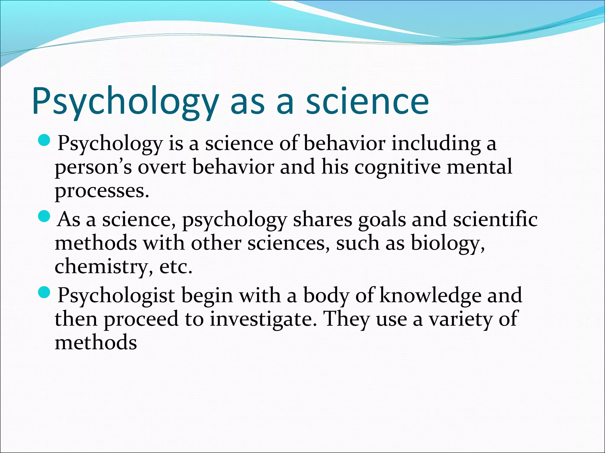 Psychology as a science
Psychology is a science of behavior including a
person’s overt behavior and his cognitive mental
processes.
As a science, psychology shares goals and scientific
methods with other sciences, such as biology,
chemistry, etc.
Psychologist begin with a body of knowledge and
then proceed to investigate. They use a variety of
methods
 