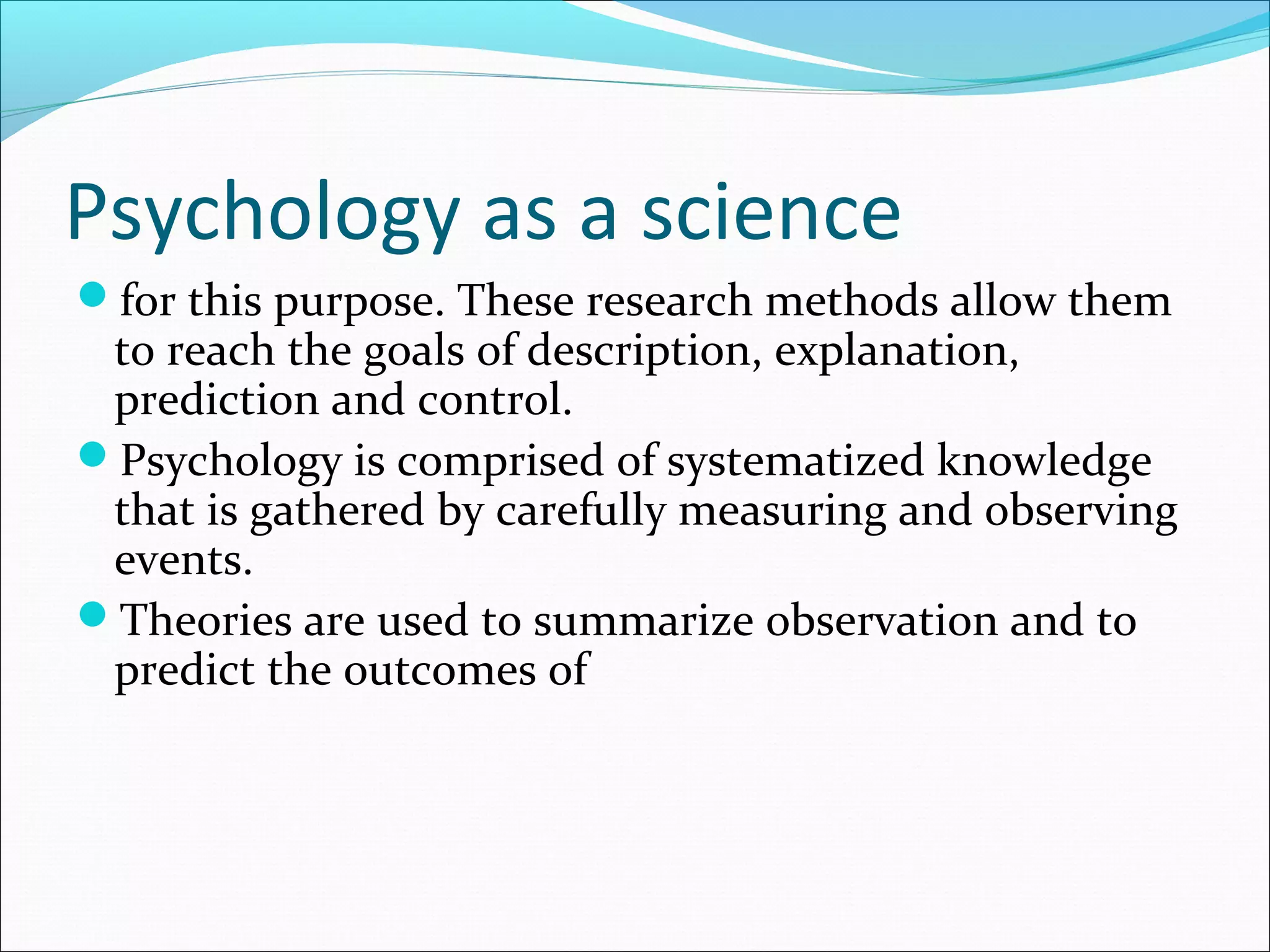 Psychology as a science
for this purpose. These research methods allow them
to reach the goals of description, explanation,
prediction and control.
Psychology is comprised of systematized knowledge
that is gathered by carefully measuring and observing
events.
Theories are used to summarize observation and to
predict the outcomes of
 