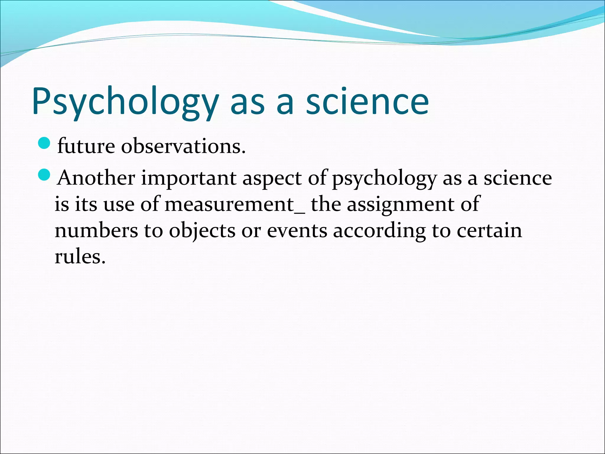 Psychology as a science
future observations.
Another important aspect of psychology as a science
is its use of measurement_ the assignment of
numbers to objects or events according to certain
rules.
 