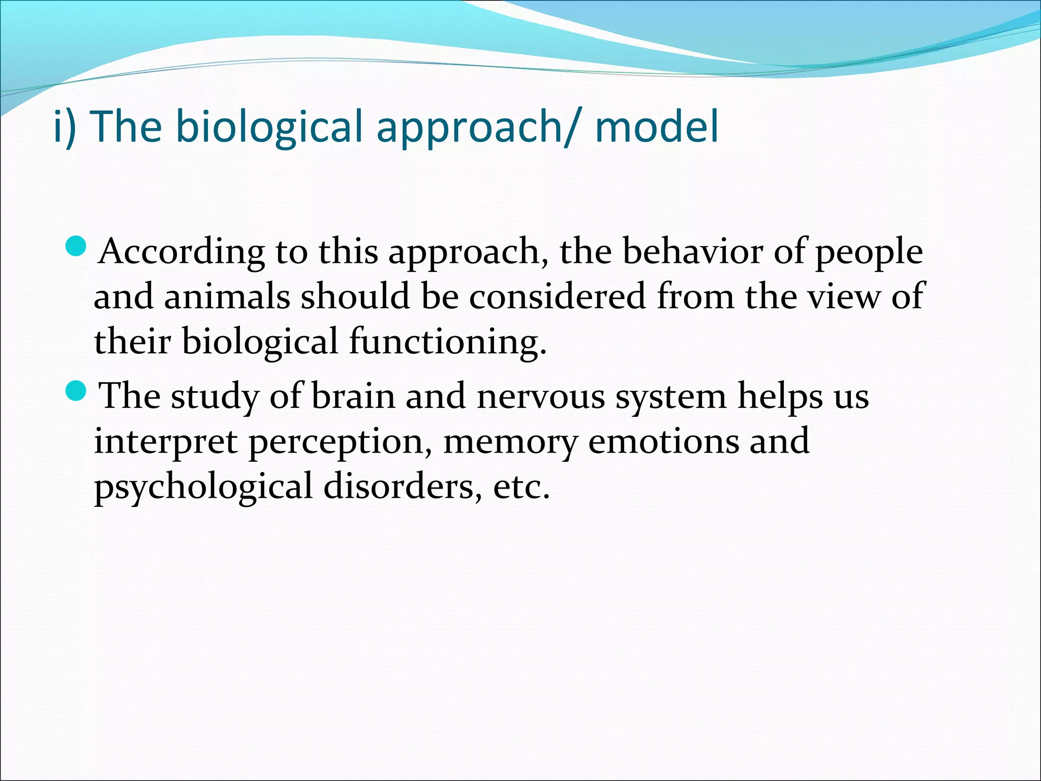 i) The biological approach/ model
According to this approach, the behavior of people
and animals should be considered from the view of
their biological functioning.
The study of brain and nervous system helps us
interpret perception, memory emotions and
psychological disorders, etc.
 