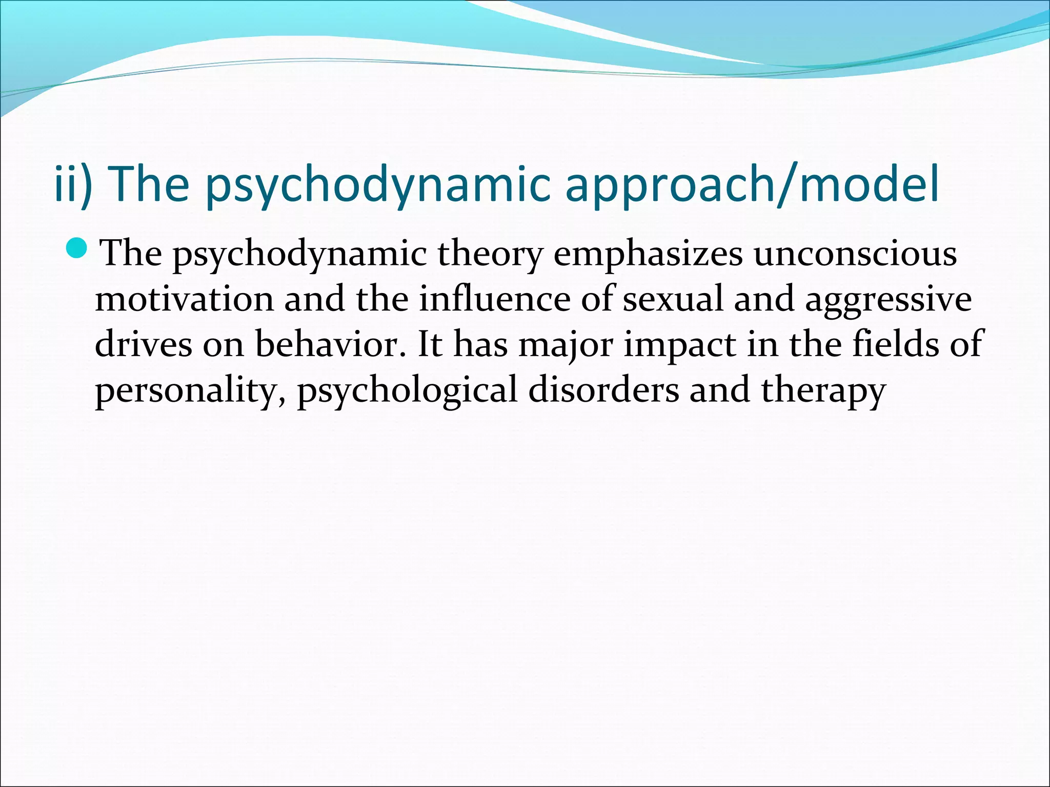 ii) The psychodynamic approach/model
The psychodynamic theory emphasizes unconscious
motivation and the influence of sexual and aggressive
drives on behavior. It has major impact in the fields of
personality, psychological disorders and therapy
 