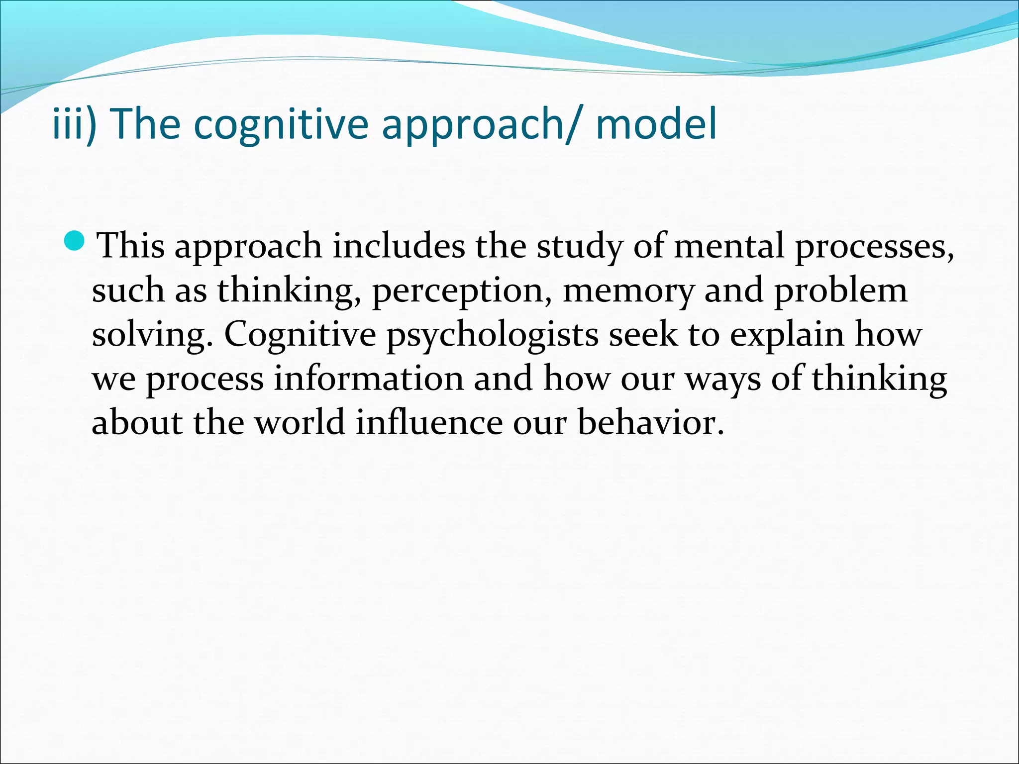 iii) The cognitive approach/ model
This approach includes the study of mental processes,
such as thinking, perception, memory and problem
solving. Cognitive psychologists seek to explain how
we process information and how our ways of thinking
about the world influence our behavior.
 