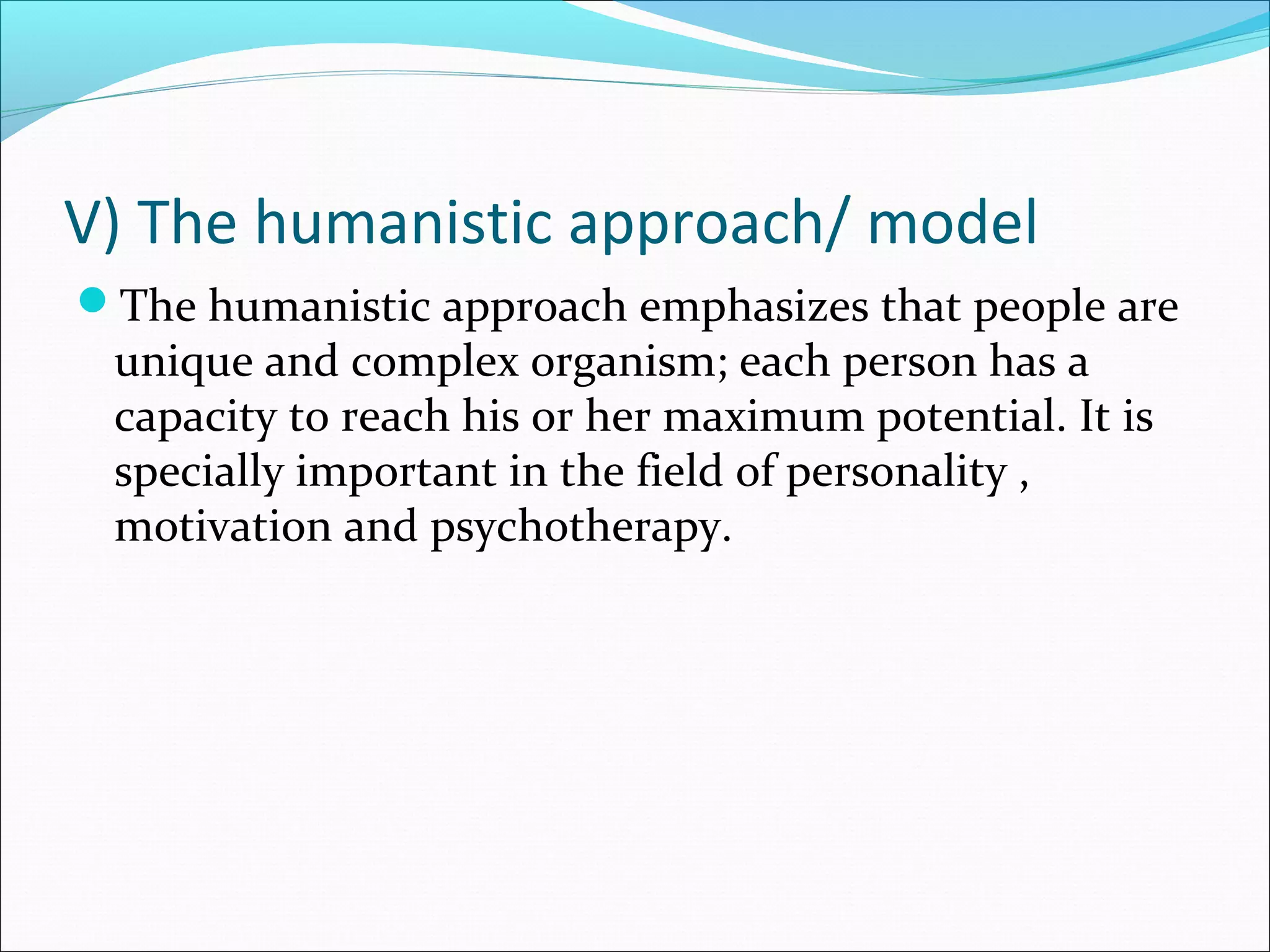 V) The humanistic approach/ model
The humanistic approach emphasizes that people are
unique and complex organism; each person has a
capacity to reach his or her maximum potential. It is
specially important in the field of personality ,
motivation and psychotherapy.
 