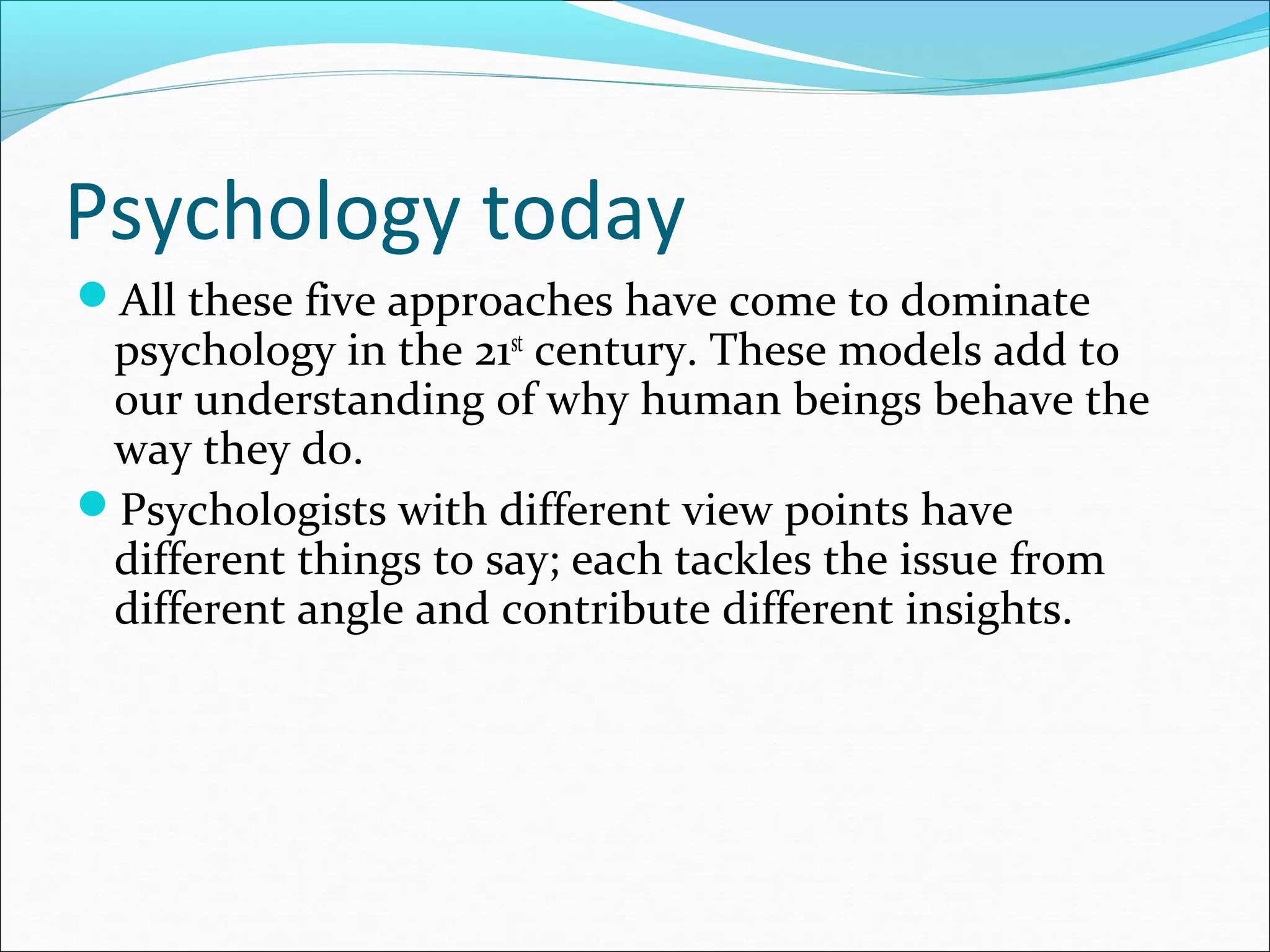 Psychology today
All these five approaches have come to dominate
psychology in the 21st
century. These models add to
our understanding of why human beings behave the
way they do.
Psychologists with different view points have
different things to say; each tackles the issue from
different angle and contribute different insights.
 
