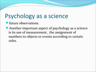 Psychology as a science
future observations.
Another important aspect of psychology as a science
is its use of measurement_ the assignment of
numbers to objects or events according to certain
rules.
 