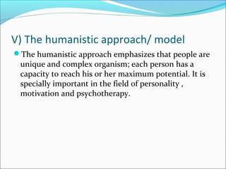 V) The humanistic approach/ model
The humanistic approach emphasizes that people are
unique and complex organism; each person has a
capacity to reach his or her maximum potential. It is
specially important in the field of personality ,
motivation and psychotherapy.
 