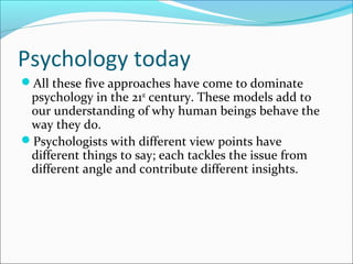 Psychology today
All these five approaches have come to dominate
psychology in the 21st
century. These models add to
our understanding of why human beings behave the
way they do.
Psychologists with different view points have
different things to say; each tackles the issue from
different angle and contribute different insights.
 