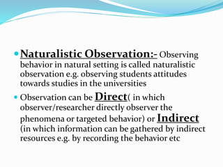 Naturalistic Observation:- Observing
behavior in natural setting is called naturalistic
observation e.g. observing students attitudes
towards studies in the universities
 Observation can be Direct( in which
observer/researcher directly observer the
phenomena or targeted behavior) or Indirect
(in which information can be gathered by indirect
resources e.g. by recording the behavior etc
 