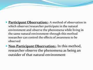  Participant Observation:- A method of observation in
which observer/researcher participate in the natural
environment and observe the phenomena while living in
the same natural environment-through this method
researcher can control the effects of awareness to be
observed
 Non-Participant Observation:- In this method,
researcher observe the phenomena as being an
outsider of that natural environment
 