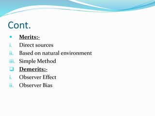 Cont.
 Merits:-
i. Direct sources
ii. Based on natural environment
iii. Simple Method
 Demerits:-
i. Observer Effect
ii. Observer Bias
 