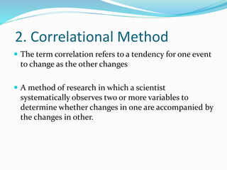 2. Correlational Method
 The term correlation refers to a tendency for one event
to change as the other changes
 A method of research in which a scientist
systematically observes two or more variables to
determine whether changes in one are accompanied by
the changes in other.
 
