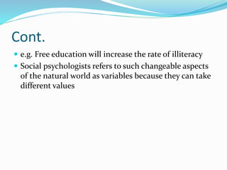 Cont.
 e.g. Free education will increase the rate of illiteracy
 Social psychologists refers to such changeable aspects
of the natural world as variables because they can take
different values
 