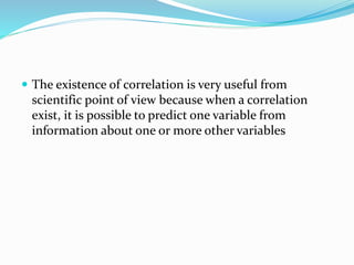  The existence of correlation is very useful from
scientific point of view because when a correlation
exist, it is possible to predict one variable from
information about one or more other variables
 