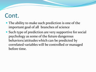 Cont.
 The ability to make such prediction is one of the
important goal of all branches of science
 Such type of prediction are very supportive for social
psychology as some of the future dangerous
behaviors/attitudes which can be predicted by
correlated variables will be controlled or managed
before time.
 