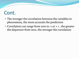 Cont.
 The stronger the correlation between the variables in
phenomena, the more accurate the prediction
 Correlation can range from zero to -1 or + 1 , the greater
the departure from zero, the stronger the correlation
 