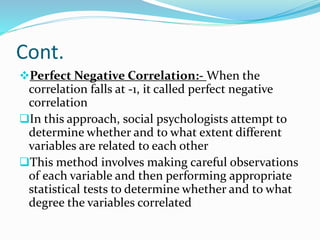 Cont.
Perfect Negative Correlation:- When the
correlation falls at -1, it called perfect negative
correlation
In this approach, social psychologists attempt to
determine whether and to what extent different
variables are related to each other
This method involves making careful observations
of each variable and then performing appropriate
statistical tests to determine whether and to what
degree the variables correlated
 