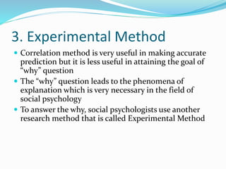 3. Experimental Method
 Correlation method is very useful in making accurate
prediction but it is less useful in attaining the goal of
“why” question
 The “why” question leads to the phenomena of
explanation which is very necessary in the field of
social psychology
 To answer the why, social psychologists use another
research method that is called Experimental Method
 