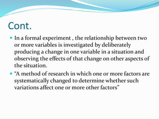 Cont.
 In a formal experiment , the relationship between two
or more variables is investigated by deliberately
producing a change in one variable in a situation and
observing the effects of that change on other aspects of
the situation.
 “A method of research in which one or more factors are
systematically changed to determine whether such
variations affect one or more other factors”
 