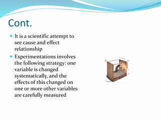 Cont.
 It is a scientific attempt to
see cause and effect
relationship
 Experimentations involves
the following strategy: one
variable is changed
systematically, and the
effects of this changed on
one or more other variables
are carefully measured
 