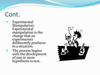 Cont.
 Experimental
Manipulation:
Experimental
manipulation is the
change that an
experimenter
deliberately produces
in a situation.
 The process begins
with the development
of one or more
hypothesis to test.
 
