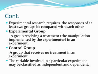 Cont.
 Experimental research requires the responses of at
least two groups be compared with each other.
 Experimental Group
A group receiving a treatment (the manipulation
implemented by the experimenter) in an
experiment.
 Control Group
A group that receives no treatment in an
experiment.
 The variable involved in a particular experiment
may be classified as independent and dependent.
 