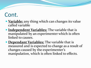 Cont.
 Variable: any thing which can changes its value
called variable
 Independent Variables: The variable that is
manipulated by an experimenter which is often
linked to causes.
 Dependant Variables: The variable that is
measured and is expected to change as a result of
changes caused by the experimenter’s
manipulation, which is often linked to effects.
 