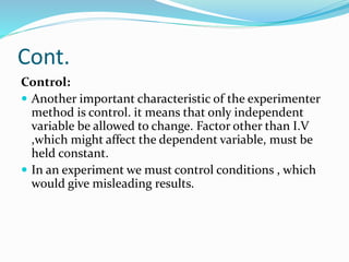 Cont.
Control:
 Another important characteristic of the experimenter
method is control. it means that only independent
variable be allowed to change. Factor other than I.V
,which might affect the dependent variable, must be
held constant.
 In an experiment we must control conditions , which
would give misleading results.
 