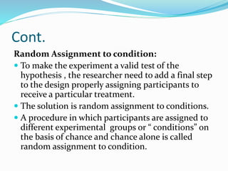 Cont.
Random Assignment to condition:
 To make the experiment a valid test of the
hypothesis , the researcher need to add a final step
to the design properly assigning participants to
receive a particular treatment.
 The solution is random assignment to conditions.
 A procedure in which participants are assigned to
different experimental groups or “ conditions” on
the basis of chance and chance alone is called
random assignment to condition.
 