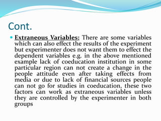 Cont.
 Extraneous Variables: There are some variables
which can also effect the results of the experiment
but experimenter does not want them to effect the
dependent variables e.g. in the above mentioned
example lack of coeducation institution in some
particular region can not create a change in the
people attitude even after taking effects from
media or due to lack of financial sources people
can not go for studies in coeducation, these two
factors can work as extraneous variables unless
they are controlled by the experimenter in both
groups
 