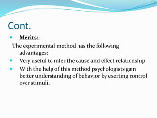 Cont.
 Merits:-
The experimental method has the following
advantages:
 Very useful to infer the cause and effect relationship
 With the help of this method psychologists gain
better understanding of behavior by exerting control
over stimuli.
 