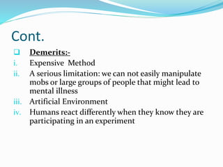 Cont.
 Demerits:-
i. Expensive Method
ii. A serious limitation: we can not easily manipulate
mobs or large groups of people that might lead to
mental illness
iii. Artificial Environment
iv. Humans react differently when they know they are
participating in an experiment
 