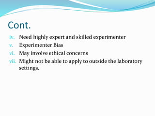 Cont.
iv. Need highly expert and skilled experimenter
v. Experimenter Bias
vi. May involve ethical concerns
vii. Might not be able to apply to outside the laboratory
settings.
 