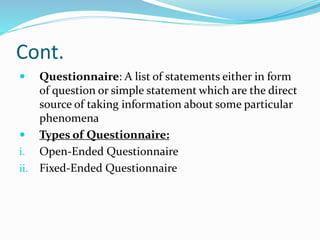 Cont.
 Questionnaire: A list of statements either in form
of question or simple statement which are the direct
source of taking information about some particular
phenomena
 Types of Questionnaire:
i. Open-Ended Questionnaire
ii. Fixed-Ended Questionnaire
 