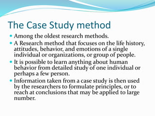 The Case Study method
 Among the oldest research methods.
 A Research method that focuses on the life history,
attitudes, behavior, and emotions of a single
individual or organizations, or group of people.
 It is possible to learn anything about human
behavior from detailed study of one individual or
perhaps a few person.
 Information taken from a case study is then used
by the researchers to formulate principles, or to
reach at conclusions that may be applied to large
number.
 