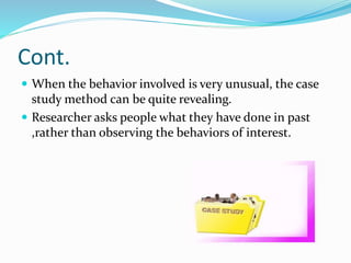 Cont.
 When the behavior involved is very unusual, the case
study method can be quite revealing.
 Researcher asks people what they have done in past
,rather than observing the behaviors of interest.
 
