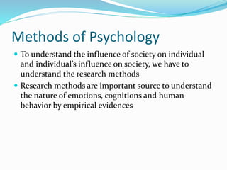 Methods of Psychology
 To understand the influence of society on individual
and individual’s influence on society, we have to
understand the research methods
 Research methods are important source to understand
the nature of emotions, cognitions and human
behavior by empirical evidences
 