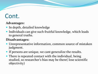 Cont.
Advantages:
 In depth, detailed knowledge
 Individuals can give such fruitful knowledge, which leads
to general truths.
Disadvantages:
 Unrepresentative information, common source of mistaken
judgment.
 If persons are unique, we cant generalize the results.
 There is repeated contact with the individual, being
studied, so researcher's bias may be there( lose scientific
objectivity)
 