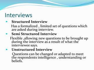 Interviews
 Structured Interview
Has a formalized , limited set of questions which
are asked during interview.
 Semi Structured Interview
Flexible ,allowing new questions to be brought up
during the interview as a result of what the
interviewee says.
 Unstructured Interview
Questions can be changed or adapted to meet
the respondents intelligence , understanding or
beliefs.
 
