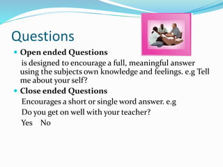 Questions
 Open ended Questions
is designed to encourage a full, meaningful answer
using the subjects own knowledge and feelings. e.g Tell
me about your self?
 Close ended Questions
Encourages a short or single word answer. e.g
Do you get on well with your teacher?
Yes No
 