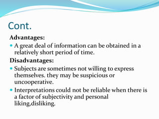 Cont.
Advantages:
 A great deal of information can be obtained in a
relatively short period of time.
Disadvantages:
 Subjects are sometimes not willing to express
themselves. they may be suspicious or
uncooperative.
 Interpretations could not be reliable when there is
a factor of subjectivity and personal
liking,disliking.
 