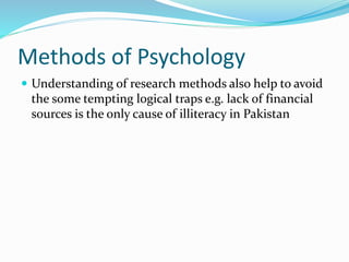 Methods of Psychology
 Understanding of research methods also help to avoid
the some tempting logical traps e.g. lack of financial
sources is the only cause of illiteracy in Pakistan
 