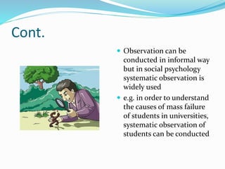 Cont.
 Observation can be
conducted in informal way
but in social psychology
systematic observation is
widely used
 e.g. in order to understand
the causes of mass failure
of students in universities,
systematic observation of
students can be conducted
 