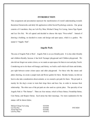 Michael Chang Vui Loong 0319198
Lee Ern Hui 0319703 PSY30203
Aaron Ngu O.K 0319396
Loh Pey Mun 0318572
INTRODUCTION
This assignment and presentation represent the manifestation of overall understanding towards
theoretical frameworks and daily life application within Social Psychology contexts. Our group
consists of 4 members; they are Loh Pey Mun, Michael Chang Vui Loong, Aaron Ngu Nguok
and Lee Ern Hui. We all agreed and decided to choose this topic “Non-verbal”. Instead of
drawing a building, we decided to create and design and open space, which is a garden. We
named it “Angelic Park”.
Angelic Park
The area of Angelic Park is 9km². Angelic Park is an eco-friendly park. It is also elder-friendly
and children-friendly, because it has both Teenager playground and Children playground. We
also did not forget our senior citizen, so we made an open space for them to rest and play Taichi.
Considering not to let them will hungry and thirsty, we built a stall which sell fruits and drinks,
just right between senior citizen space and elder playground. For those who like nature and
photo shooting, we create a jungle track and flower garden for them. Besides human, we did our
best to also take consideration about animals, so we created a pet park for them. The pet park is
mainly for the dog’s owner to train their dogs there and have fun, in order to increase their
relationship. The other uses of the pet park are also used as a picnic place. The specialty of our
Angelic Park is “The Statues”. There are four statues, which is Peace Statue, Friendship Statue,
Care Statue, and Respect Statue. Each statue has their meanings. For more explanation for the
statues will be shown below.
 