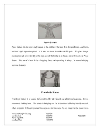 Michael Chang Vui Loong 0319198
Lee Ern Hui 0319703 PSY30203
Aaron Ngu O.K 0319396
Loh Pey Mun 0318572
Peace Statue
Peace Statue, it is the one which located at the middle of the lake. It is designed in an angel form,
because angel represents peace. It is also our main attraction of this park. We got a bridge
passing through above the lake; the main use of the bridge is to have a closer look of our Peace
Statue. The statue’s hand is in a hugging form, and spreading it wings. It means bringing
someone to peace.
Friendship Statue
Friendship Statue, it is located between the elder playground and children playground. It was
two statue shaking hand. The statue is bringing out the information of being friendly to each
other, no matter if they are younger than you or older than you. So we place it at the place it was.
 